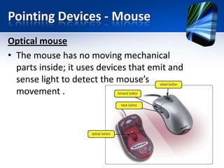 Pointing Devices - Mouse
Optical mouse
• The mouse has no moving mechanical
parts inside; it uses devices that emit and
sense light to detect the mouse’s
movement .

 
