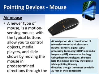 Pointing Devices - Mouse
Air mouse
• A newer type of
mouse, is a motionsensing mouse, with
the typical buttons
allow you to control
objects, media
players, and slide
shows by moving the
mouse in
predetermined
directions through the

Air navigation via a combination of
microelectromechanical systems
(MEMS) sensors, digital signal
processing technology (DSP) and radio
frequency (RF) wireless technology.
Using these technologies, the users
hold the mouse any way they please
while pointing it in any
direction, though they must be within
30 feet of their computers

 