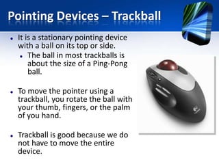 Pointing Devices – Trackball






It is a stationary pointing device
with a ball on its top or side.
 The ball in most trackballs is
about the size of a Ping-Pong
ball.

To move the pointer using a
trackball, you rotate the ball with
your thumb, fingers, or the palm
of you hand.
Trackball is good because we do
not have to move the entire
device.

 
