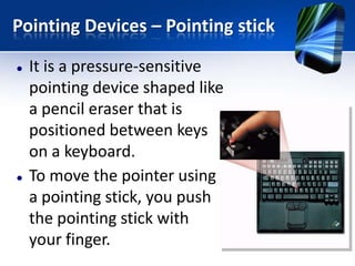 Pointing Devices – Pointing stick




It is a pressure-sensitive
pointing device shaped like
a pencil eraser that is
positioned between keys
on a keyboard.
To move the pointer using
a pointing stick, you push
the pointing stick with
your finger.

 