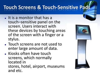 Touch Screens & Touch-Sensitive Pads






It is a monitor that has a
touch–sensitive panel on the
screen. Users interact with
these devices by touching areas
of the screen with a finger or a
stylus.
Touch screens are not used to
enter large amount of data.
Kiosks often have touch
screens, which normally
located in
stores, hotel, airport, museums
and etc.

 
