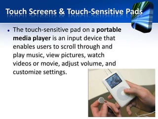 Touch Screens & Touch-Sensitive Pads


The touch-sensitive pad on a portable
media player is an input device that
enables users to scroll through and
play music, view pictures, watch
videos or movie, adjust volume, and
customize settings.

 