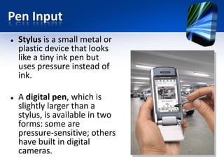 Pen Input




Stylus is a small metal or
plastic device that looks
like a tiny ink pen but
uses pressure instead of
ink.
A digital pen, which is
slightly larger than a
stylus, is available in two
forms: some are
pressure-sensitive; others
have built in digital
cameras.

 