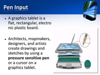 Pen Input




A graphics tablet is a
flat, rectangular, electro
nic plastic board.
Architects, mapmakers,
designers, and artists
create drawings and
sketches by using a
pressure sensitive pen
or a cursor on a
graphics tablet.

 