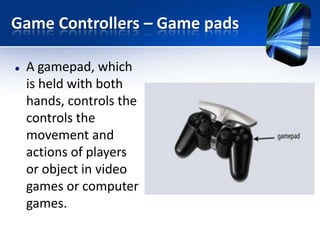 Game Controllers – Game pads


A gamepad, which
is held with both
hands, controls the
controls the
movement and
actions of players
or object in video
games or computer
games.

 
