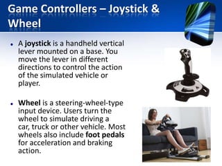 Game Controllers – Joystick &
Wheel




A joystick is a handheld vertical
lever mounted on a base. You
move the lever in different
directions to control the action
of the simulated vehicle or
player.
Wheel is a steering-wheel-type
input device. Users turn the
wheel to simulate driving a
car, truck or other vehicle. Most
wheels also include foot pedals
for acceleration and braking
action.

 