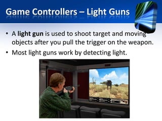 Game Controllers – Light Guns
• A light gun is used to shoot target and moving
objects after you pull the trigger on the weapon.
• Most light guns work by detecting light.

 