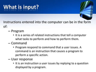What is input?
Instructions entered into the computer can be in the form
of:
– Program
• It is a series of related instructions that tell a computer
what tasks to perform and how to perform them.

– Command
• Program respond to command that a user issues. A
command is an instruction that causes a program to
perform a specific action.

– User response
• It is an instruction a user issues by replying to a question
displayed by a program.

 