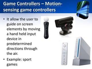 Game Controllers – Motionsensing game controllers
• It allow the user to
guide on screen
elements by moving
a hand held input
device in
predetermined
directions through
the air.
• Example: sport
games

 