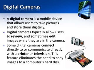 Digital Cameras
• A digital camera is a mobile device
that allows users to take pictures
and store them digitally.
 Digital cameras typically allow users
to review, and sometimes edit
images while they are in the camera.
 Some digital cameras connect
directly to or communicate directly
with a printer or television. This
feature eliminates the need to copy
images to a computer’s hard disk.

 