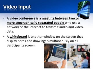 Video Input
• A video conference is a meeting between two or
more geographically separated people who use a
network or the Internet to transmit audio and video
data.
• A whiteboard is another window on the screen that
display notes and drawings simultaneously on all
participants screen.

 