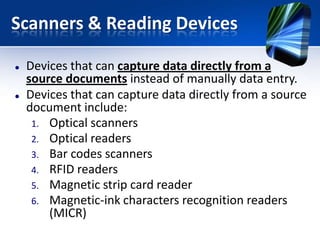 Scanners & Reading Devices




Devices that can capture data directly from a
source documents instead of manually data entry.
Devices that can capture data directly from a source
document include:
1. Optical scanners
2. Optical readers
3. Bar codes scanners
4. RFID readers
5. Magnetic strip card reader
6. Magnetic-ink characters recognition readers
(MICR)

 