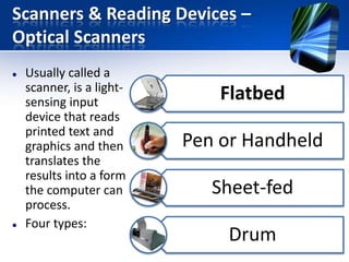 Scanners & Reading Devices –
Optical Scanners




Usually called a
scanner, is a lightsensing input
device that reads
printed text and
graphics and then
translates the
results into a form
the computer can
process.
Four types:

Flatbed
Pen or Handheld
Sheet-fed
Drum

 