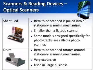 Scanners & Reading Devices –
Optical Scanners
Sheet-Fed






Drum






Item to be scanned is pulled into a
stationary scanning mechanism.
Smaller than a flatbed scanner
Some models designed specifically for
photographs are called a photo
scanner.
Item to be scanned rotates around
stationary scanning mechanism.
Very expensive
Used in large business.

 