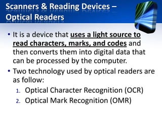 Scanners & Reading Devices –
Optical Readers
• It is a device that uses a light source to
read characters, marks, and codes and
then converts them into digital data that
can be processed by the computer.
• Two technology used by optical readers are
as follow:
1. Optical Character Recognition (OCR)
2. Optical Mark Recognition (OMR)

 