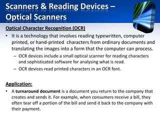 Scanners & Reading Devices –
Optical Scanners
Optical Character Recognition (OCR)
• It is a technology that involves reading typewritten, computer
printed, or hand-printed characters from ordinary documents and
translating the images into a form that the computer can process.
– OCR devices include a small optical scanner for reading characters
and sophisticated software for analysing what is read.
– OCR devices read printed characters in an OCR font.

Application:
• A turnaround document is a document you return to the company that
creates and sends it. For example, when consumers receive a bill, they
often tear off a portion of the bill and send it back to the company with
their payment.

 