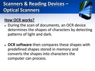 Scanners & Reading Devices –
Optical Scanners
How OCR works?
 During the scan of documents, an OCR device
determines the shapes of characters by detecting
patterns of light and dark.


OCR software then compares these shapes with
predefined shapes stored in memory and
converts the shapes into characters the
computer can process.

 