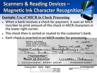 Scanners & Reading Devices –
Magnetic Ink Character Recognition
Example: Use of MICR in Check Processing
 When a bank receives a check for payment, it uses an MICR
inscriber to print amount of the check in MICR characters in
the lower right corner.
 The check then is sorted or routed to the customer’s bank.
 Each check is inserted in an MICR reader for processing.

 