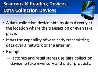 Scanners & Reading Devices –
Data Collection Devices
• A data collection device obtains data directly at
the location where the transaction or even take
place.
• It has the capability of wirelessly transmitting
data over a network or the Internet.
• Example:
– Factories and retail stores use data collection
device to take inventory and order products.

 