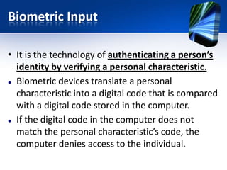 Biometric Input
• It is the technology of authenticating a person’s
identity by verifying a personal characteristic.
 Biometric devices translate a personal
characteristic into a digital code that is compared
with a digital code stored in the computer.
 If the digital code in the computer does not
match the personal characteristic’s code, the
computer denies access to the individual.

 
