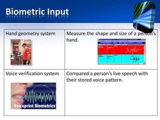 Biometric Input
Hand geometry system

Measure the shape and size of a person’s
hand.

Voice verification system

Compared a person’s live speech with
their stored voice pattern.

 