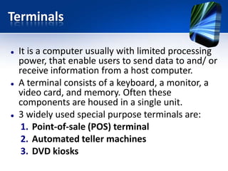 Terminals






It is a computer usually with limited processing
power, that enable users to send data to and/ or
receive information from a host computer.
A terminal consists of a keyboard, a monitor, a
video card, and memory. Often these
components are housed in a single unit.
3 widely used special purpose terminals are:
1. Point-of-sale (POS) terminal
2. Automated teller machines
3. DVD kiosks

 