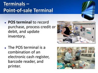 Terminals –
Point-of-sale Terminal




POS terminal to record
purchase, process credit or
debit, and update
inventory.
The POS terminal is a
combination of an
electronic cash register,
barcode reader, and
printer.

 