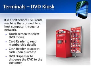Terminals – DVD Kiosk
It is a self service DVD rental
machine that connect to a
host computer through a
network.
 Touch screen to select
DVD movie.
 Card Reader to read
membership details
 Cash Reader to accept
cash upon purchase
 DVD Dispenser to
dispense the DVD to the
customer

 