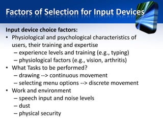 Factors of Selection for Input Devices
Input device choice factors:
• Physiological and psychological characteristics of
users, their training and expertise
– experience levels and training (e.g., typing)
– physiological factors (e.g., vision, arthritis)
• What Tasks to be performed?
– drawing --> continuous movement
– selecting menu options --> discrete movement
• Work and environment
– speech input and noise levels
– dust
– physical security

 