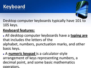 Keyboard
Desktop computer keyboards typically have 101 to
105 keys.
Keyboard features:
 All desktop computer keyboards have a typing are
that includes the letters of the
alphabet, numbers, punctuation marks, and other
basic keys.
 A numeric keypad is a calculator-style
arrangement of keys representing numbers, a
decimal point, and some basic mathematics
operators.

 