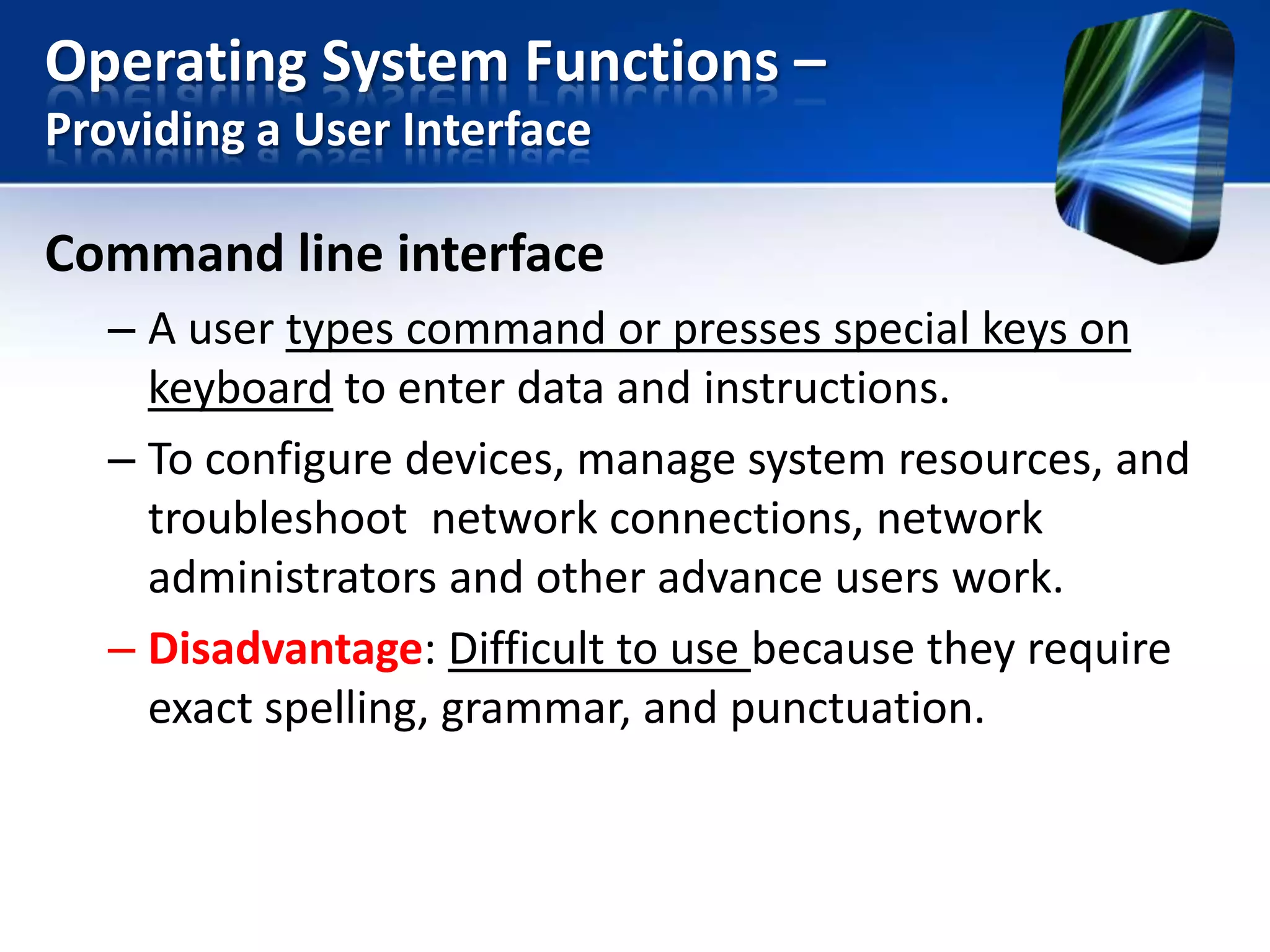 Operating System Functions –
Providing a User Interface

Command line interface
– A user types command or presses special keys on
keyboard to enter data and instructions.
– To configure devices, manage system resources, and
troubleshoot network connections, network
administrators and other advance users work.
– Disadvantage: Difficult to use because they require
exact spelling, grammar, and punctuation.

 