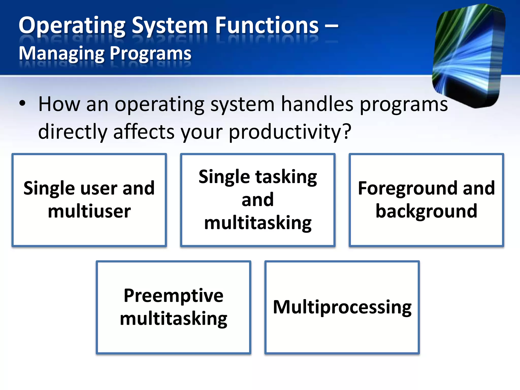 Operating System Functions –
Managing Programs

• How an operating system handles programs
directly affects your productivity?
Single user and
multiuser

Single tasking
and
multitasking

Preemptive
multitasking

Foreground and
background

Multiprocessing

 