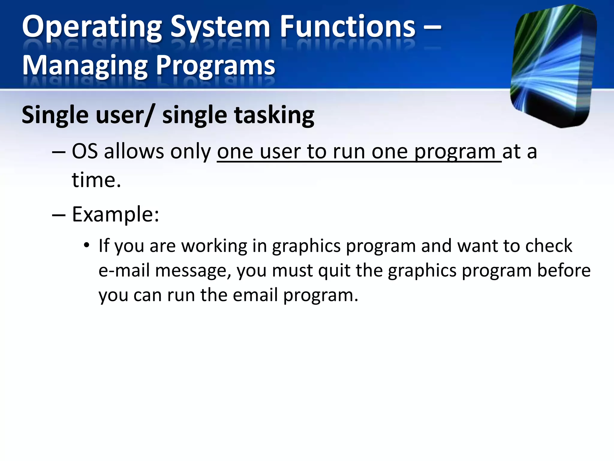 Operating System Functions –
Managing Programs
Single user/ single tasking
– OS allows only one user to run one program at a
time.
– Example:
• If you are working in graphics program and want to check
e-mail message, you must quit the graphics program before
you can run the email program.

 