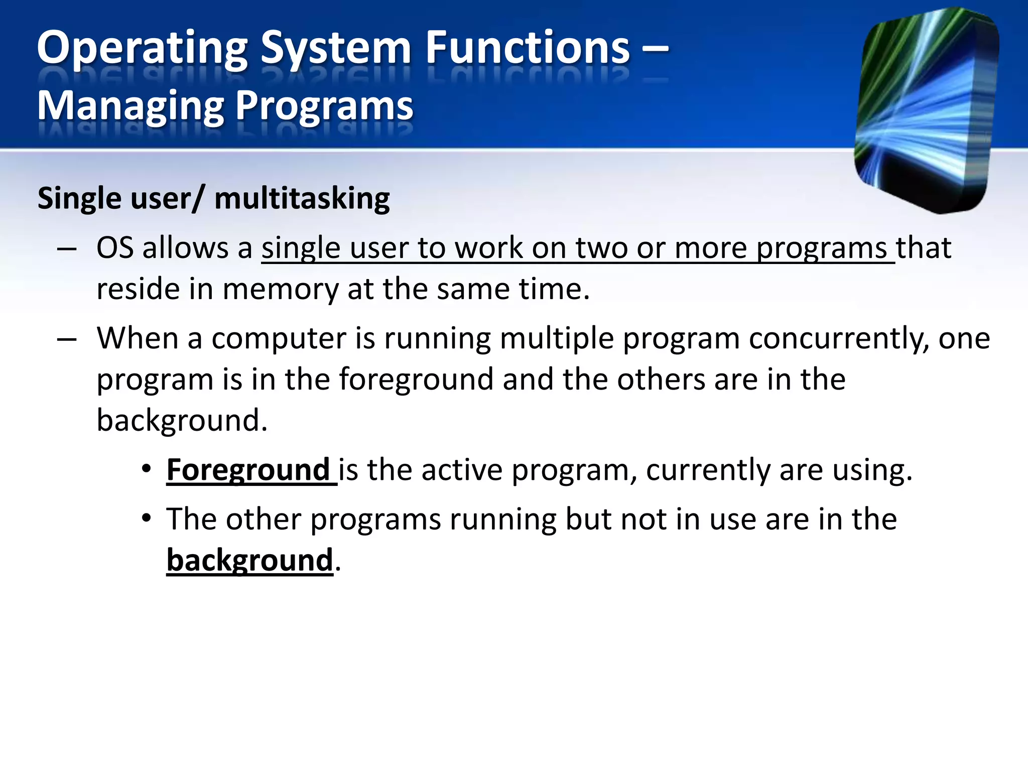 Operating System Functions –
Managing Programs
Single user/ multitasking
– OS allows a single user to work on two or more programs that
reside in memory at the same time.
– When a computer is running multiple program concurrently, one
program is in the foreground and the others are in the
background.
• Foreground is the active program, currently are using.
• The other programs running but not in use are in the
background.

 