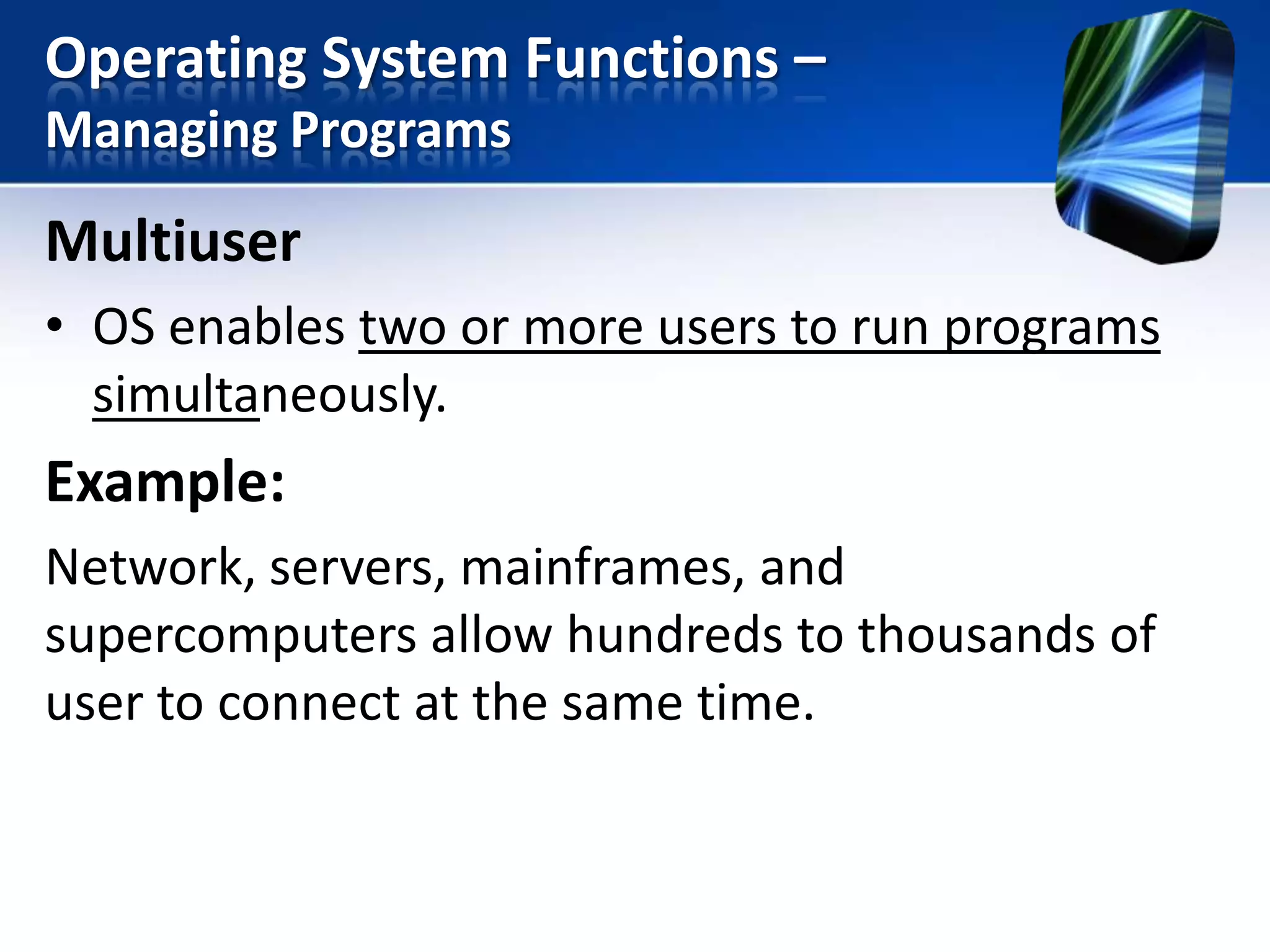 Operating System Functions –
Managing Programs

Multiuser
• OS enables two or more users to run programs
simultaneously.

Example:
Network, servers, mainframes, and
supercomputers allow hundreds to thousands of
user to connect at the same time.

 