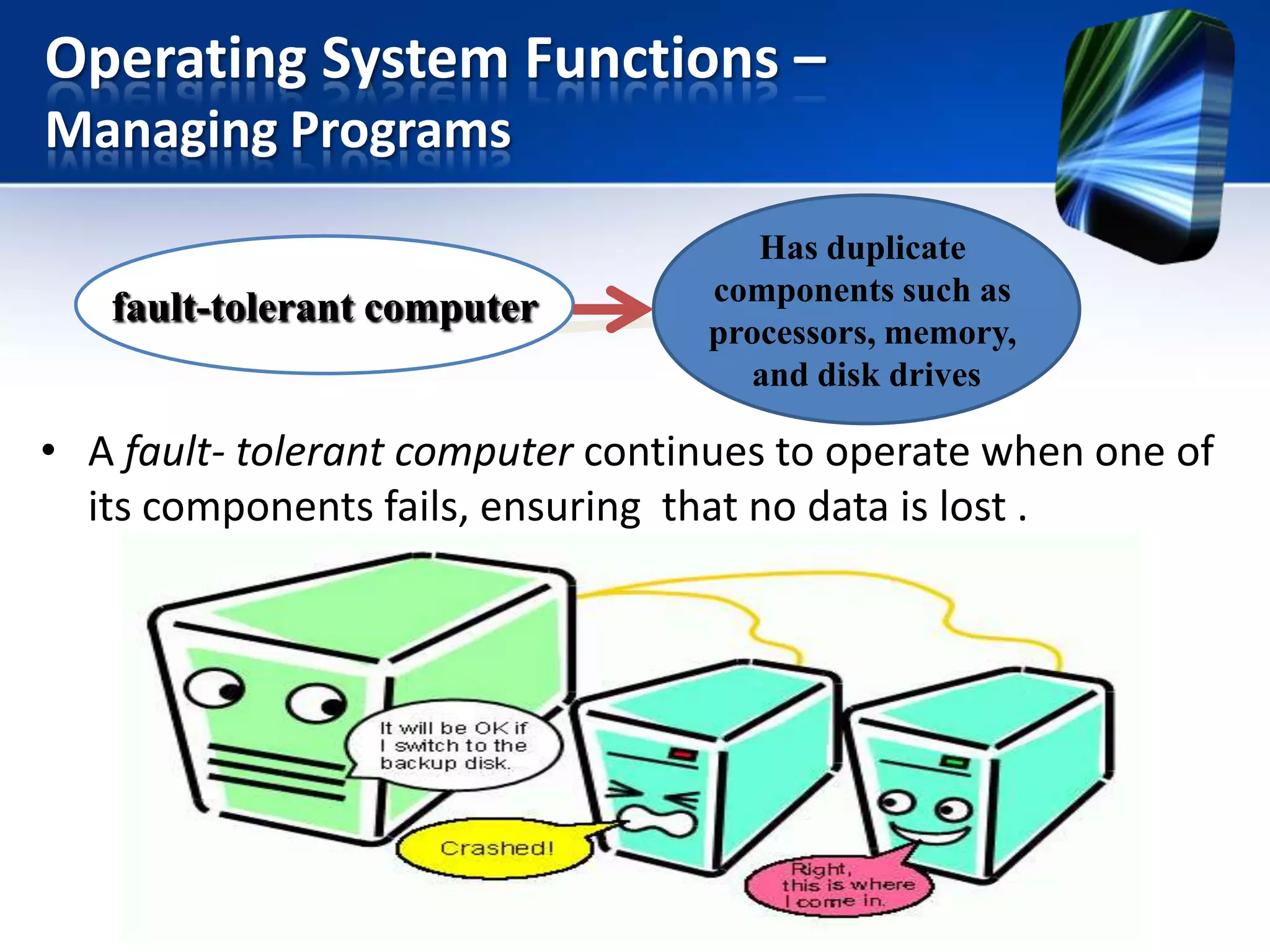 Operating System Functions –
Managing Programs
fault-tolerant computer

Has duplicate
components such as
processors, memory,
and disk drives

• A fault- tolerant computer continues to operate when one of
its components fails, ensuring that no data is lost .

 