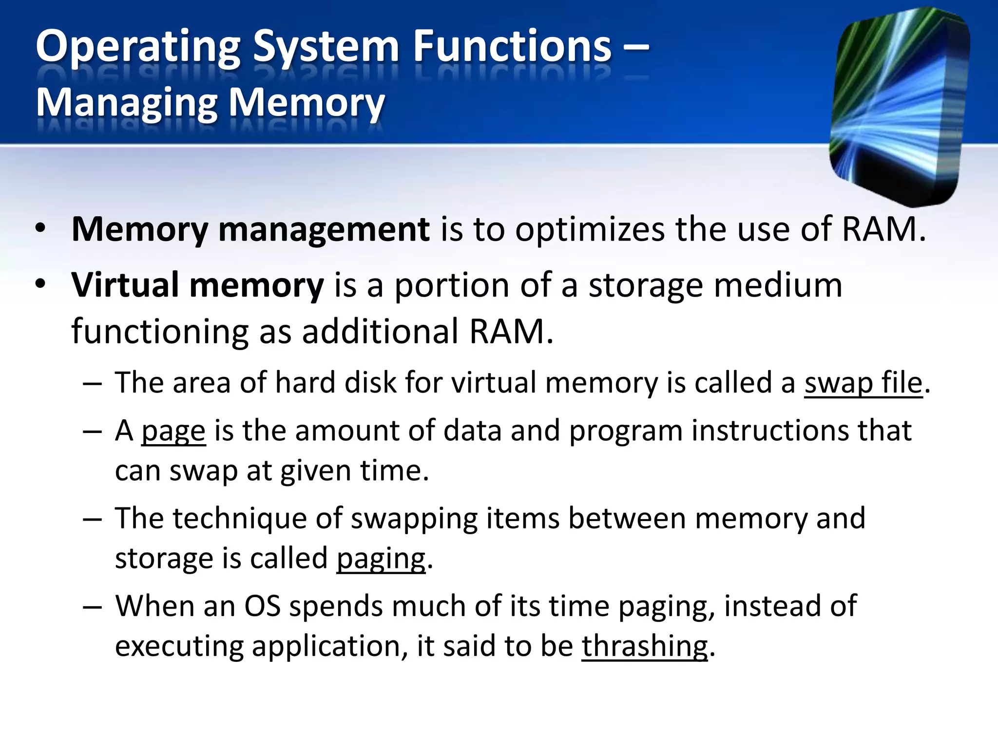 Operating System Functions –
Managing Memory
• Memory management is to optimizes the use of RAM.
• Virtual memory is a portion of a storage medium
functioning as additional RAM.
– The area of hard disk for virtual memory is called a swap file.
– A page is the amount of data and program instructions that
can swap at given time.
– The technique of swapping items between memory and
storage is called paging.
– When an OS spends much of its time paging, instead of
executing application, it said to be thrashing.

 