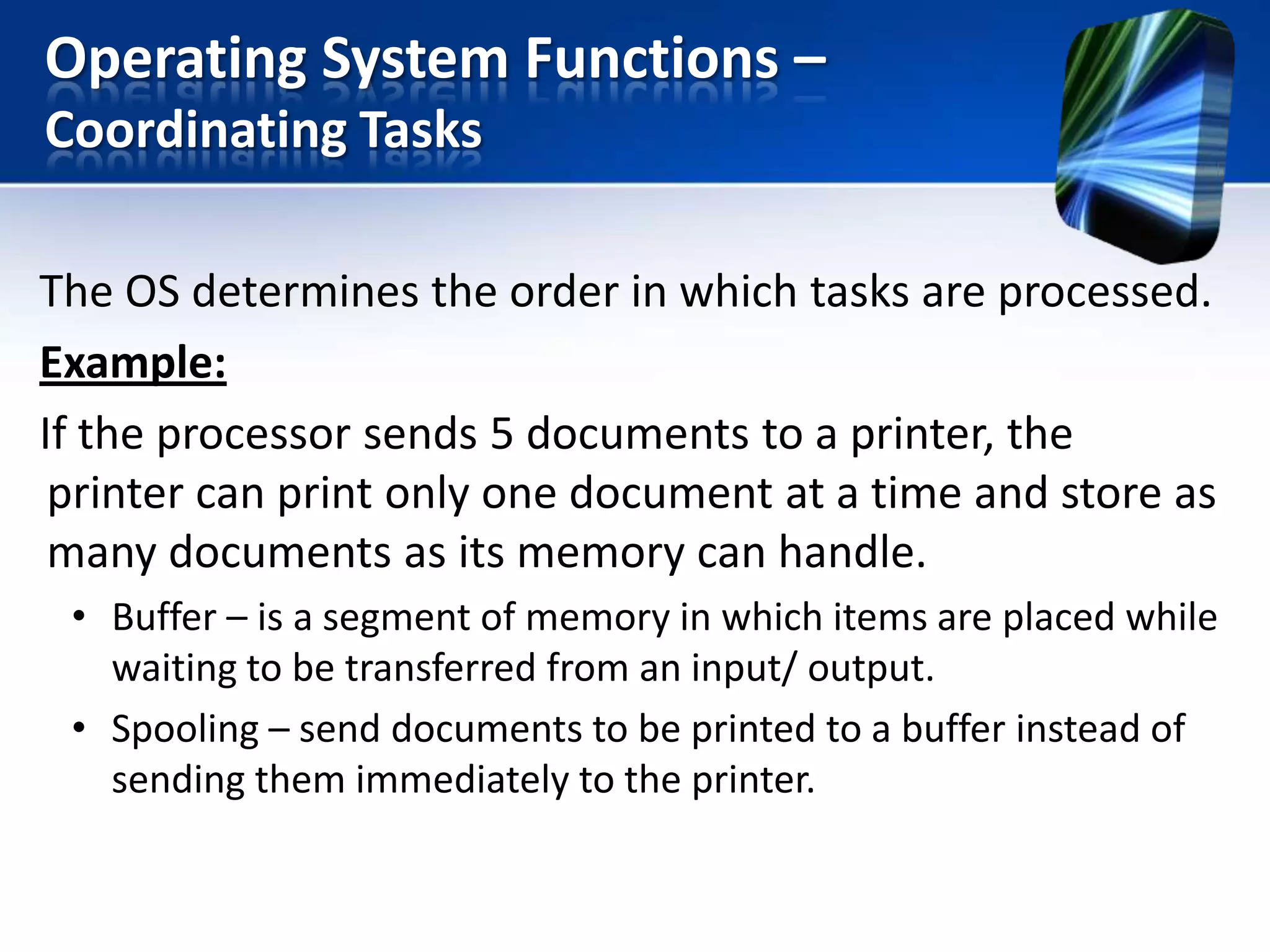 Operating System Functions –
Coordinating Tasks
The OS determines the order in which tasks are processed.
Example:
If the processor sends 5 documents to a printer, the
printer can print only one document at a time and store as
many documents as its memory can handle.
• Buffer – is a segment of memory in which items are placed while
waiting to be transferred from an input/ output.
• Spooling – send documents to be printed to a buffer instead of
sending them immediately to the printer.

 