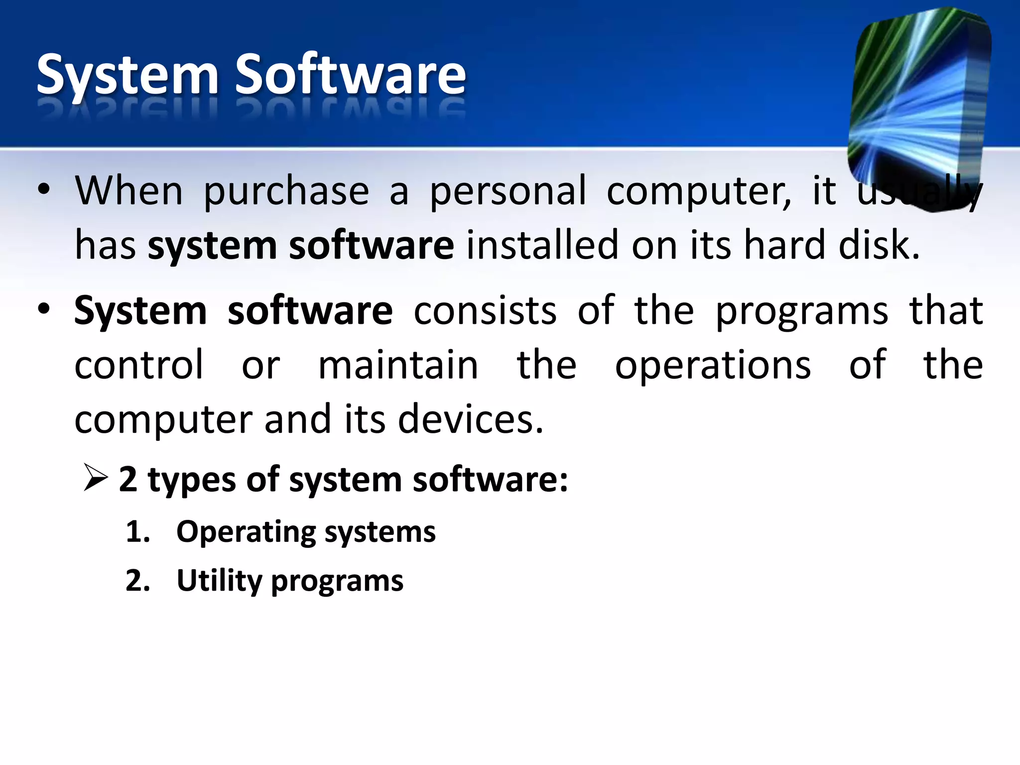 System Software
• When purchase a personal computer, it usually
has system software installed on its hard disk.
• System software consists of the programs that
control or maintain the operations of the
computer and its devices.
 2 types of system software:
1. Operating systems
2. Utility programs

 