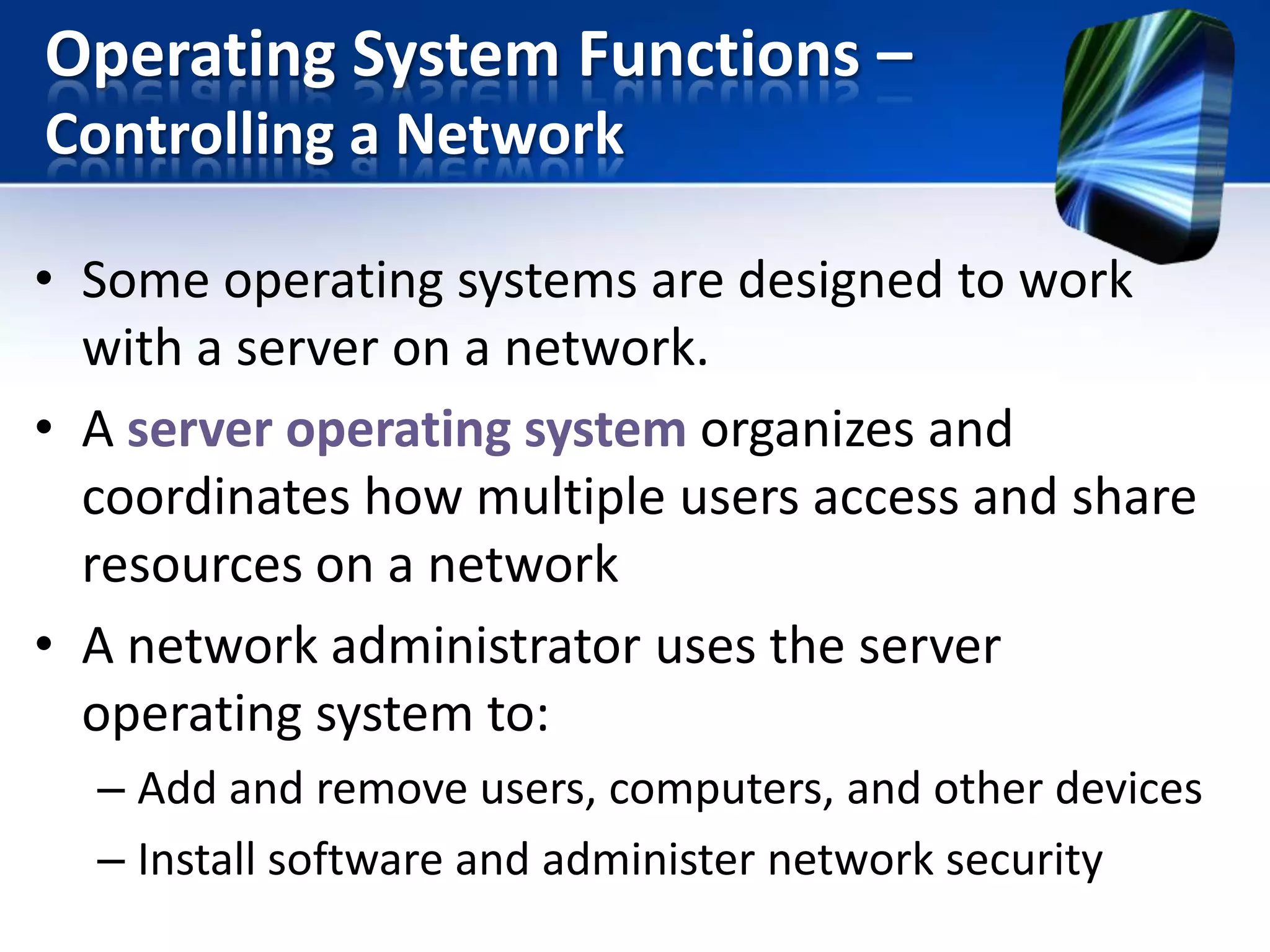 Operating System Functions –
Controlling a Network
• Some operating systems are designed to work
with a server on a network.
• A server operating system organizes and
coordinates how multiple users access and share
resources on a network
• A network administrator uses the server
operating system to:
– Add and remove users, computers, and other devices
– Install software and administer network security

 