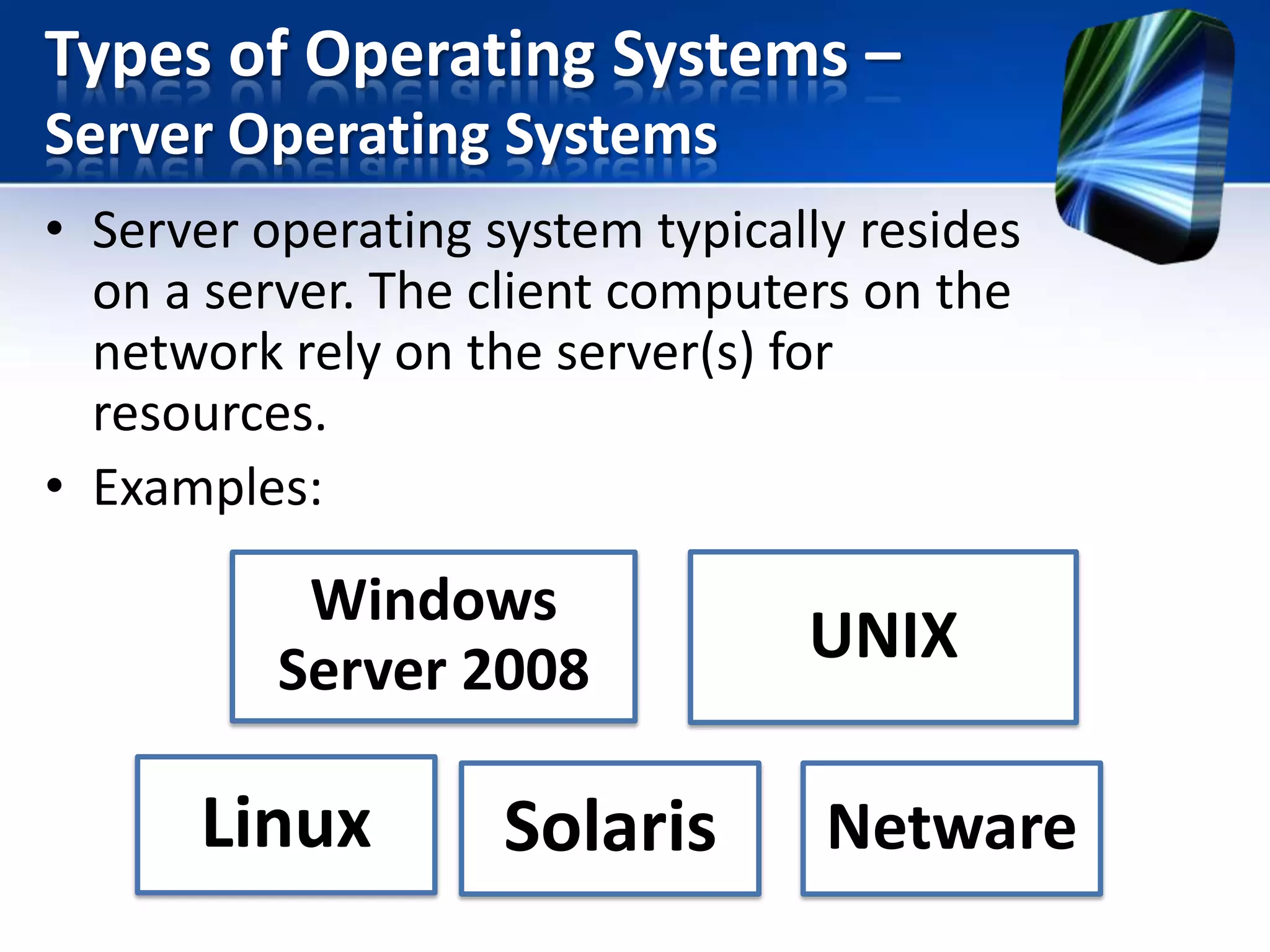 Types of Operating Systems –
Server Operating Systems
• Server operating system typically resides
on a server. The client computers on the
network rely on the server(s) for
resources.
• Examples:

Windows
Server 2008

Linux

Solaris

UNIX

Netware

 