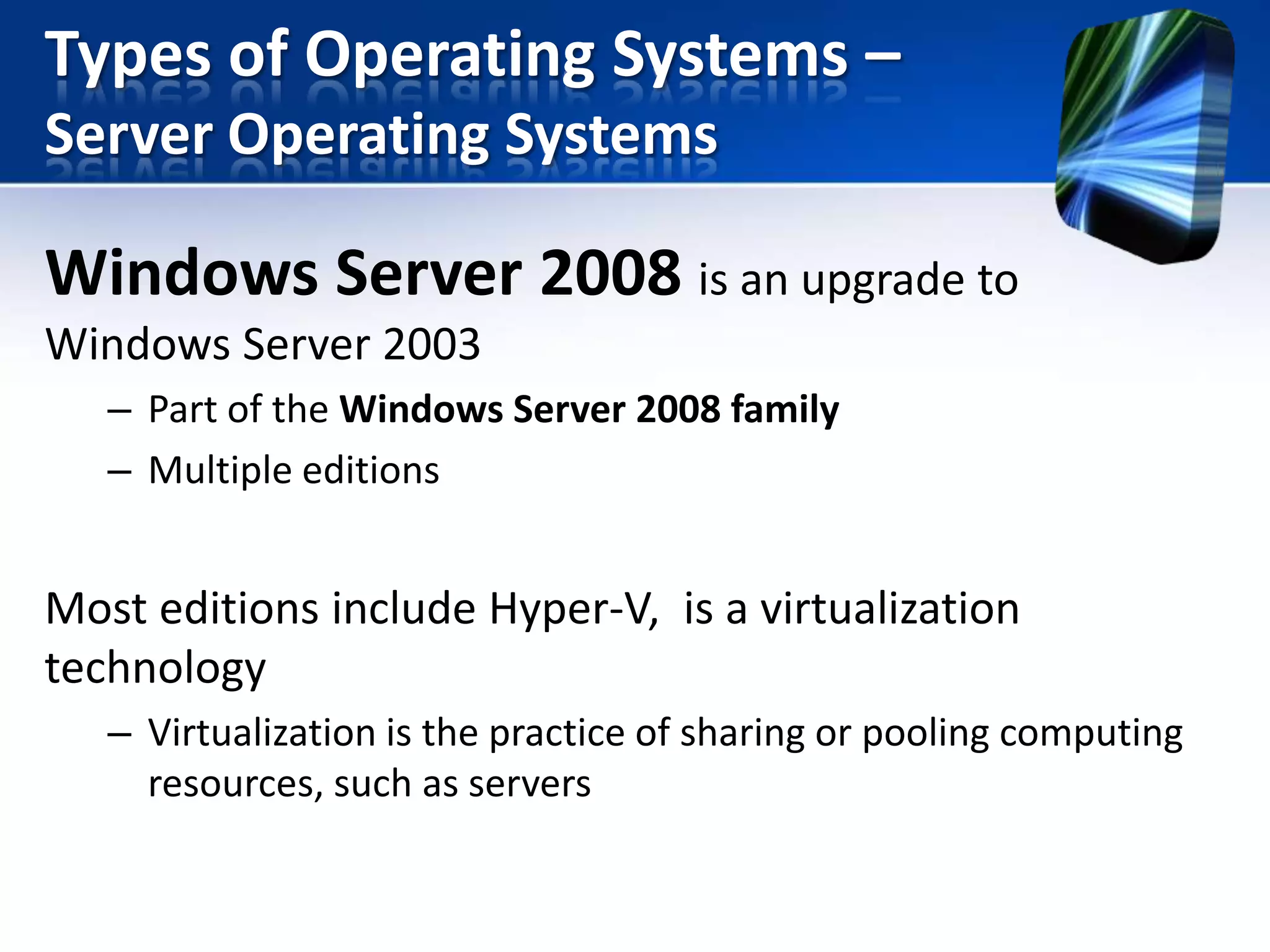Types of Operating Systems –
Server Operating Systems

Windows Server 2008 is an upgrade to
Windows Server 2003
– Part of the Windows Server 2008 family
– Multiple editions

Most editions include Hyper-V, is a virtualization
technology
– Virtualization is the practice of sharing or pooling computing
resources, such as servers

 