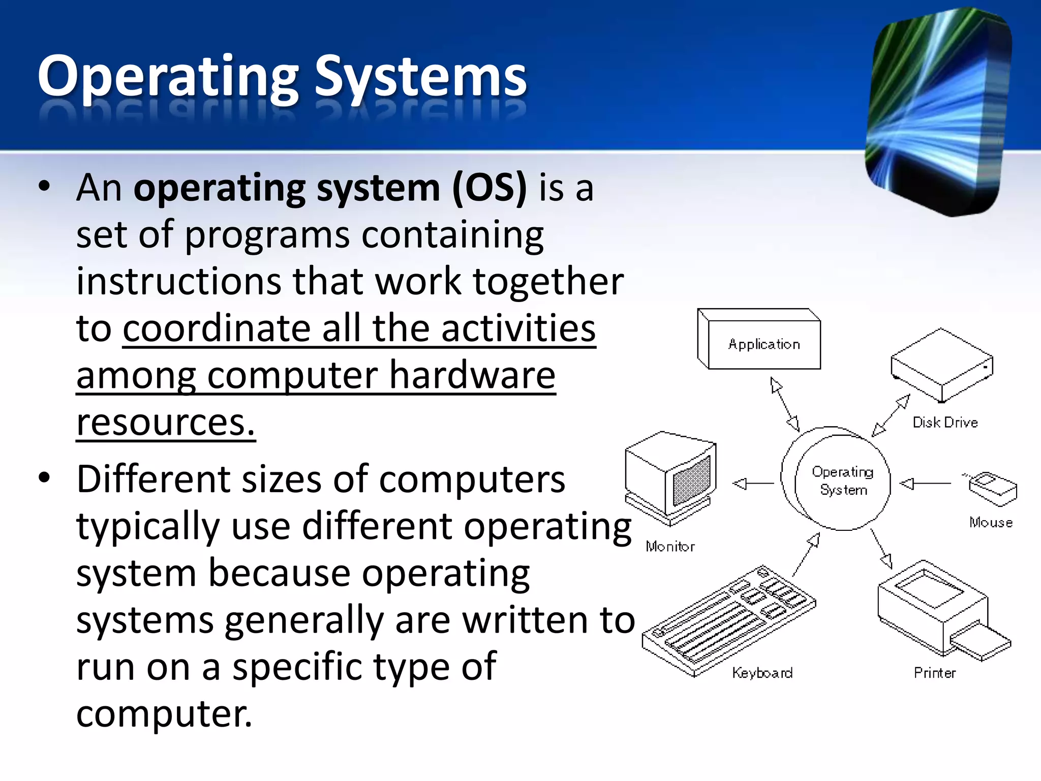 Operating Systems
• An operating system (OS) is a
set of programs containing
instructions that work together
to coordinate all the activities
among computer hardware
resources.
• Different sizes of computers
typically use different operating
system because operating
systems generally are written to
run on a specific type of
computer.

 