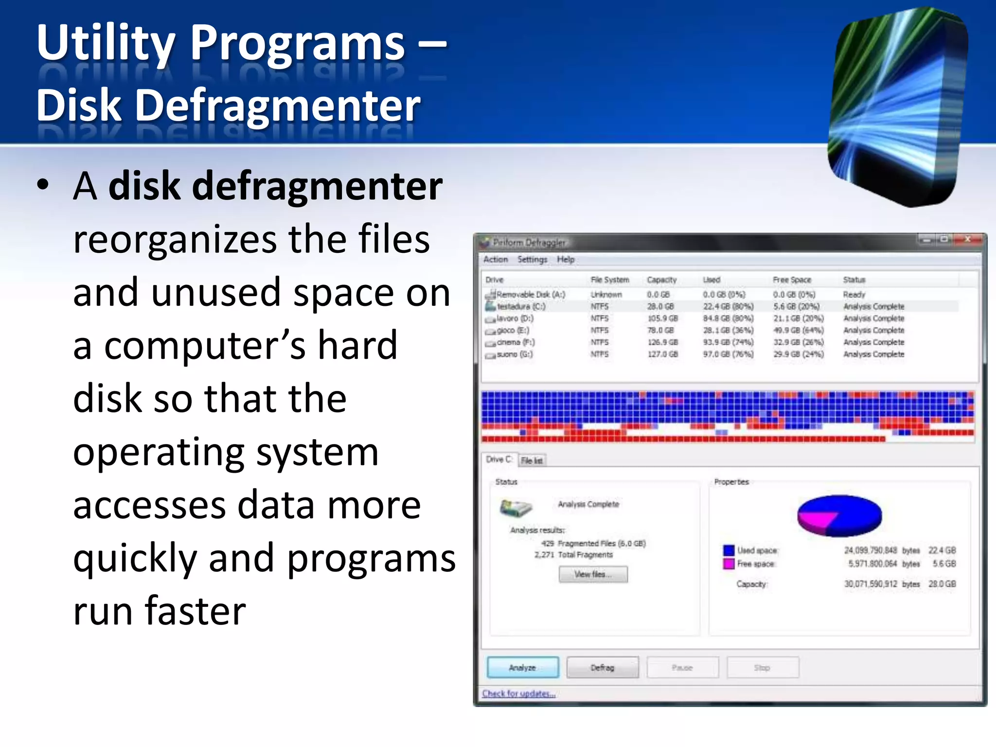 Utility Programs –
Disk Defragmenter
• A disk defragmenter
reorganizes the files
and unused space on
a computer’s hard
disk so that the
operating system
accesses data more
quickly and programs
run faster

 