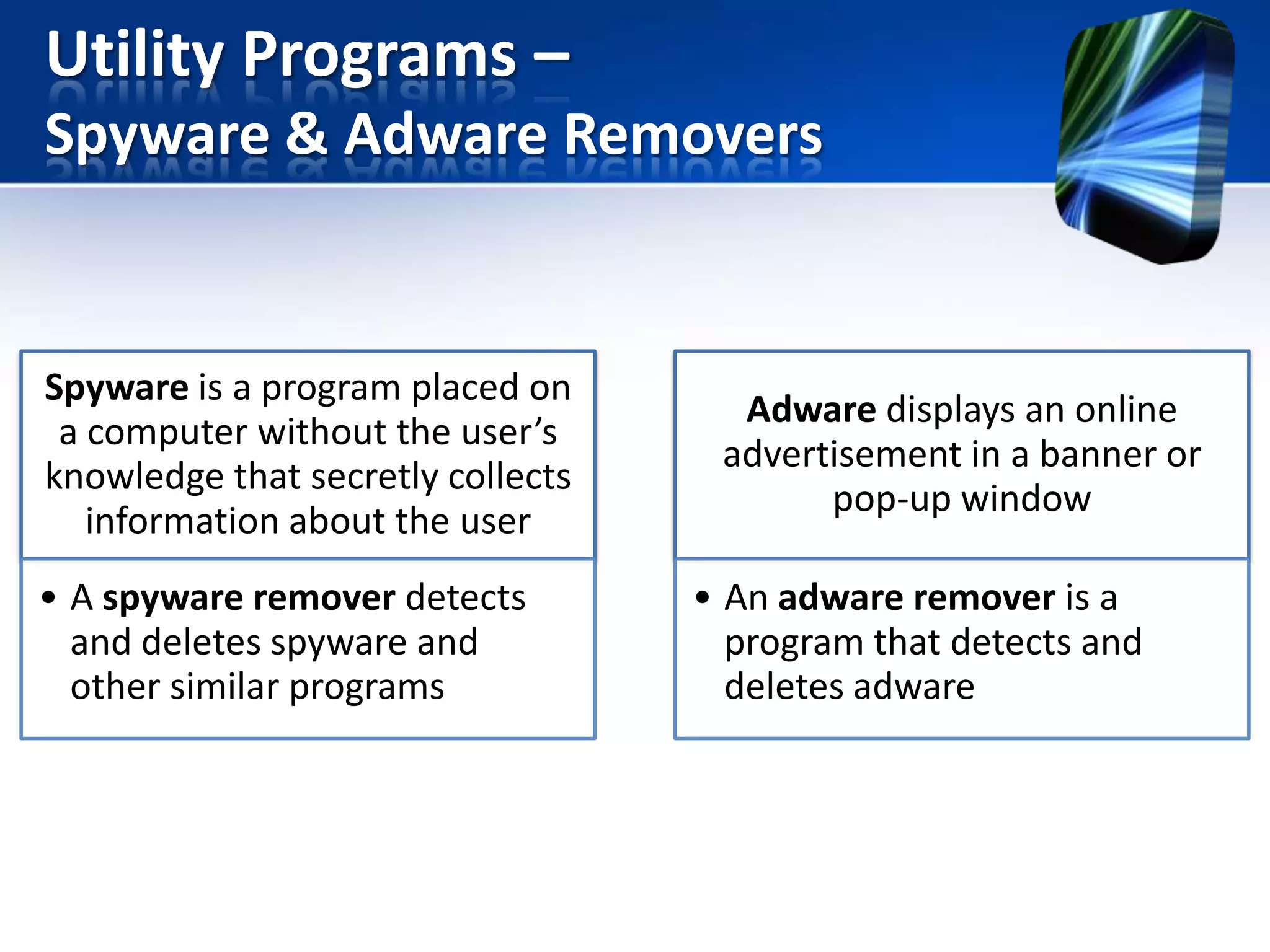 Utility Programs –
Spyware & Adware Removers

Spyware is a program placed on
a computer without the user’s
knowledge that secretly collects
information about the user
• A spyware remover detects
and deletes spyware and
other similar programs

Adware displays an online
advertisement in a banner or
pop-up window
• An adware remover is a
program that detects and
deletes adware

 