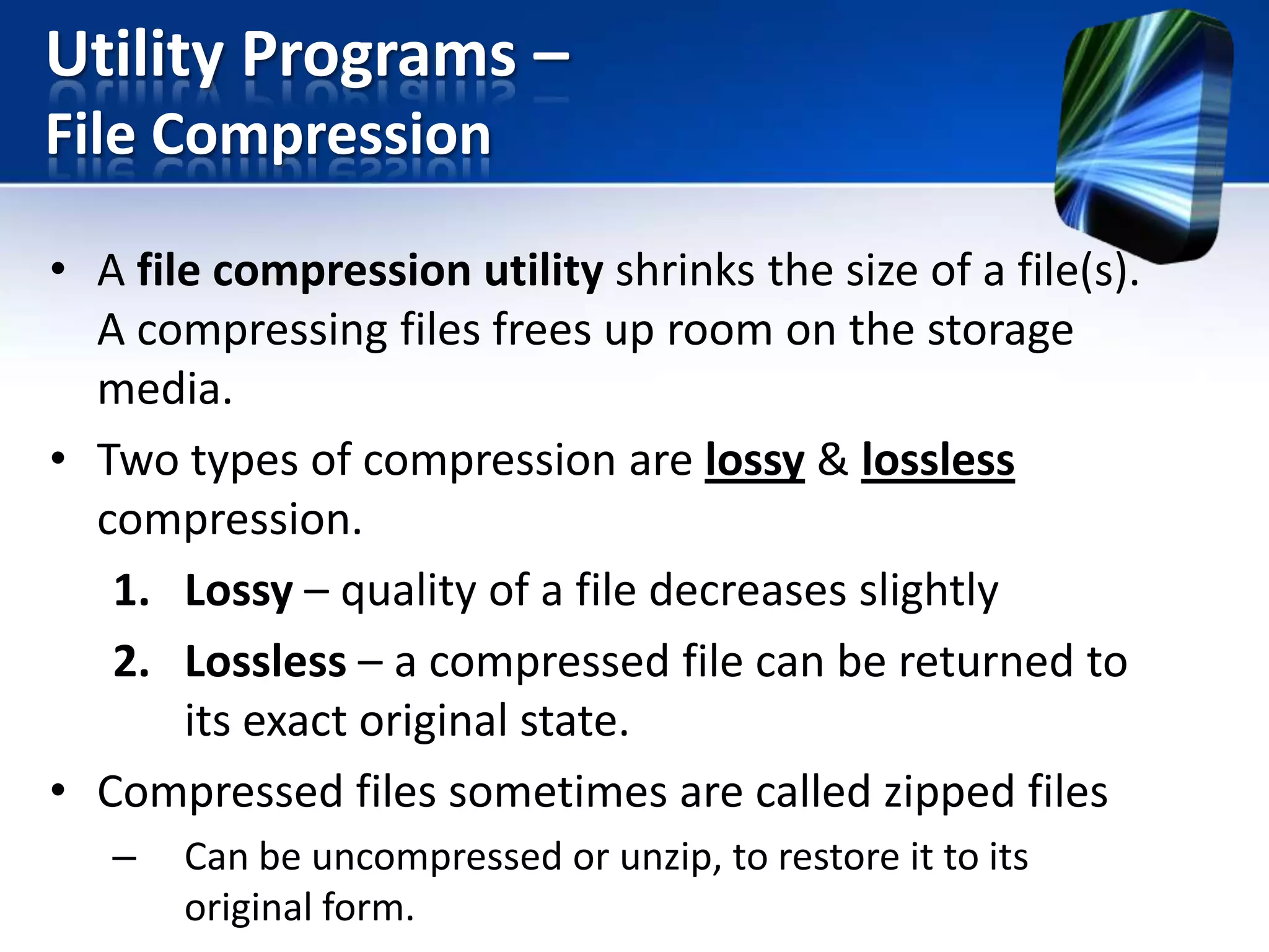 Utility Programs –
File Compression
• A file compression utility shrinks the size of a file(s).
A compressing files frees up room on the storage
media.
• Two types of compression are lossy & lossless
compression.
1. Lossy – quality of a file decreases slightly
2. Lossless – a compressed file can be returned to
its exact original state.
• Compressed files sometimes are called zipped files
–

Can be uncompressed or unzip, to restore it to its
original form.

 