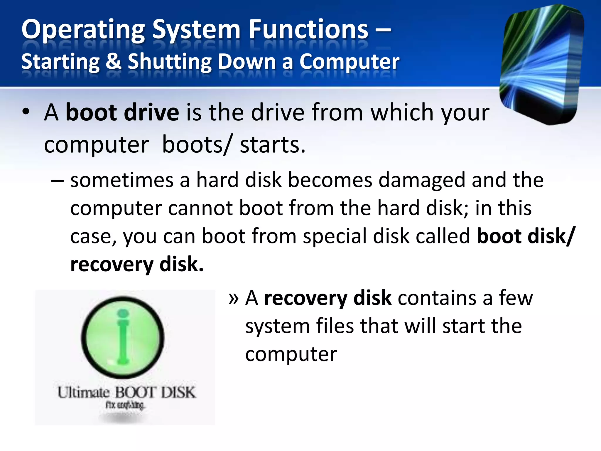 Operating System Functions –
Starting & Shutting Down a Computer

• A boot drive is the drive from which your
computer boots/ starts.
– sometimes a hard disk becomes damaged and the
computer cannot boot from the hard disk; in this
case, you can boot from special disk called boot disk/
recovery disk.
» A recovery disk contains a few
system files that will start the
computer

 