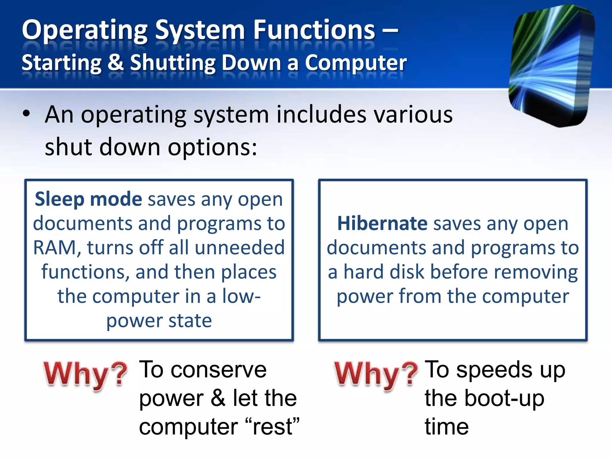 Operating System Functions –
Starting & Shutting Down a Computer

• An operating system includes various
shut down options:
Sleep mode saves any open
documents and programs to
RAM, turns off all unneeded
functions, and then places
the computer in a lowpower state

To conserve
power & let the
computer “rest”

Hibernate saves any open
documents and programs to
a hard disk before removing
power from the computer

To speeds up
the boot-up
time

 