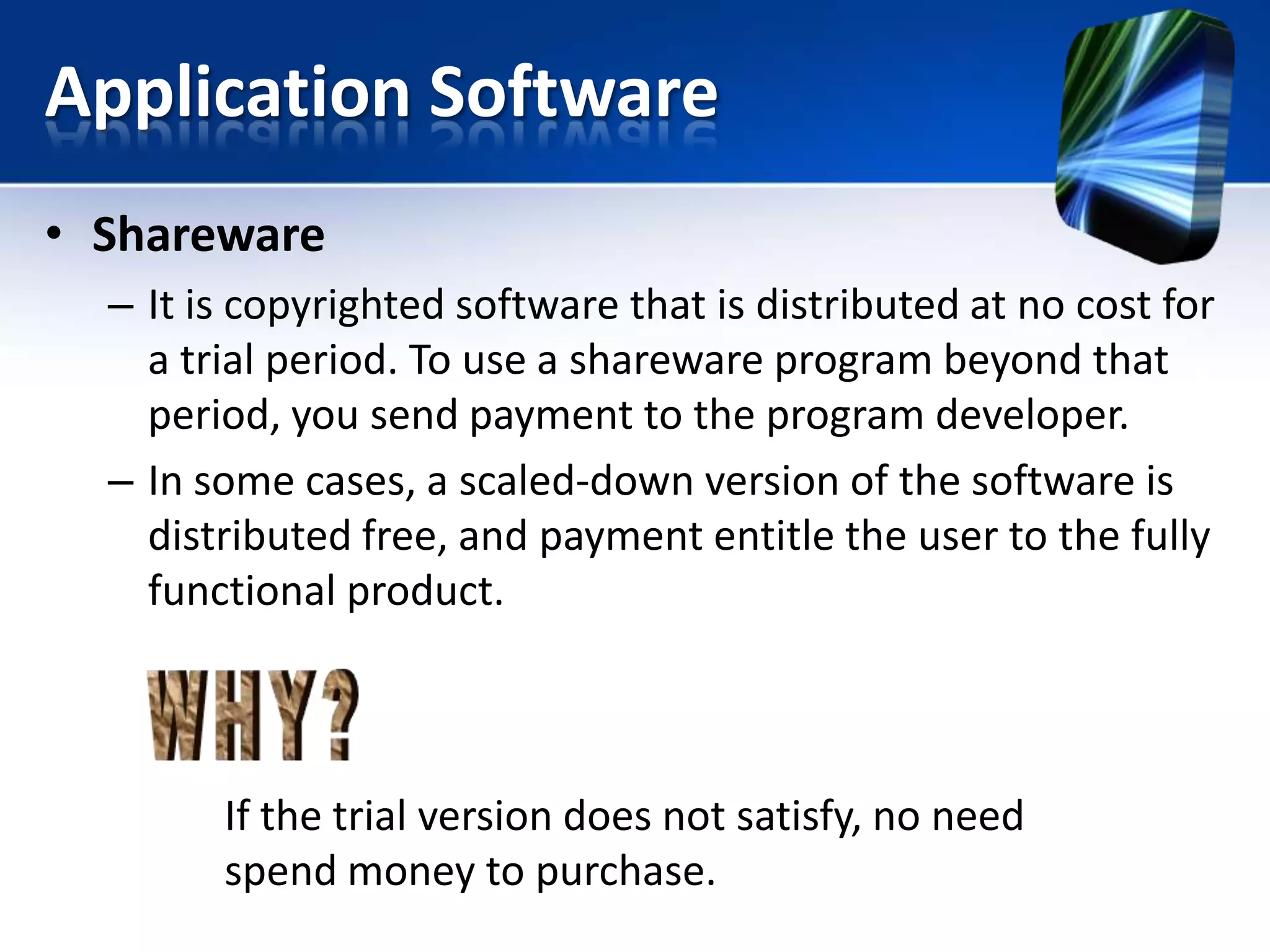 Application Software
• Shareware
– It is copyrighted software that is distributed at no cost for
a trial period. To use a shareware program beyond that
period, you send payment to the program developer.
– In some cases, a scaled-down version of the software is
distributed free, and payment entitle the user to the fully
functional product.

If the trial version does not satisfy, no need
spend money to purchase.

 