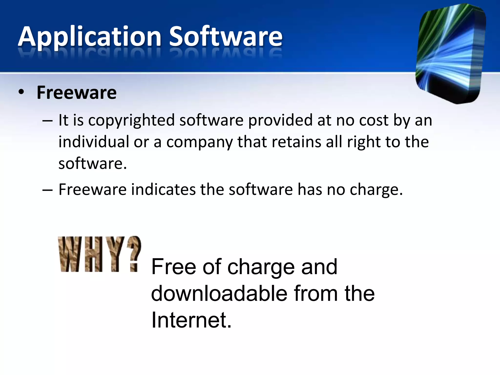 Application Software
• Freeware
– It is copyrighted software provided at no cost by an
individual or a company that retains all right to the
software.
– Freeware indicates the software has no charge.

Free of charge and
downloadable from the
Internet.

 
